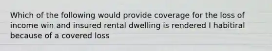 Which of the following would provide coverage for the loss of income win and insured rental dwelling is rendered I habitiral because of a covered loss