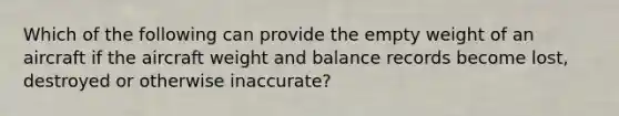 Which of the following can provide the empty weight of an aircraft if the aircraft weight and balance records become lost, destroyed or otherwise inaccurate?