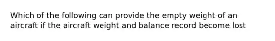 Which of the following can provide the empty weight of an aircraft if the aircraft weight and balance record become lost