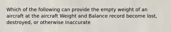 Which of the following can provide the empty weight of an aircraft at the aircraft Weight and Balance record become lost, destroyed, or otherwise inaccurate