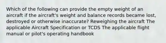 Which of the following can provide the empty weight of an aircraft if the aircraft's weight and balance records became lost, destroyed or otherwise inaccurate? Reweighing the aircraft The applicable Aircraft Specification or TCDS The applicable flight manual or pilot's operating handbook