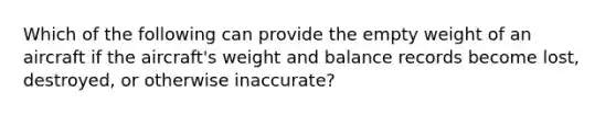 Which of the following can provide the empty weight of an aircraft if the aircraft's weight and balance records become lost, destroyed, or otherwise inaccurate?