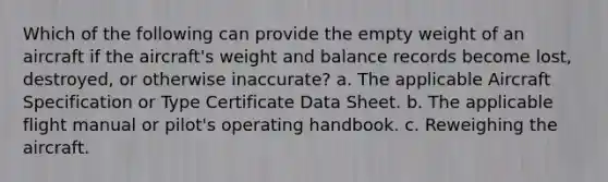 Which of the following can provide the empty weight of an aircraft if the aircraft's weight and balance records become lost, destroyed, or otherwise inaccurate? a. The applicable Aircraft Specification or Type Certificate Data Sheet. b. The applicable flight manual or pilot's operating handbook. c. Reweighing the aircraft.