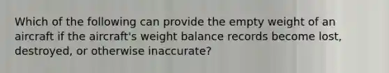 Which of the following can provide the empty weight of an aircraft if the aircraft's weight balance records become lost, destroyed, or otherwise inaccurate?