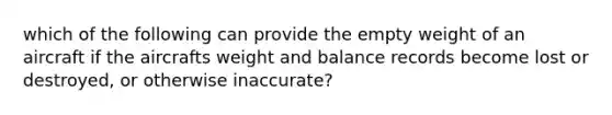 which of the following can provide the empty weight of an aircraft if the aircrafts weight and balance records become lost or destroyed, or otherwise inaccurate?