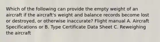 Which of the following can provide the empty weight of an aircraft if the aircraft's weight and balance records become lost or destroyed, or otherwise inaccurate? Flight manual A. Aircraft Specifications or B. Type Certificate Data Sheet C. Reweighing the aircraft