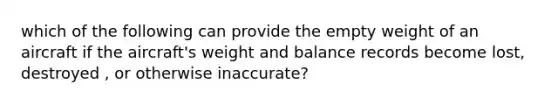 which of the following can provide the empty weight of an aircraft if the aircraft's weight and balance records become lost, destroyed , or otherwise inaccurate?