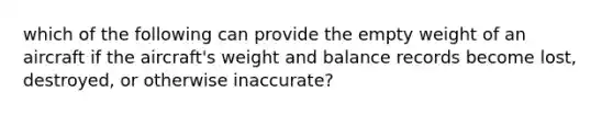 which of the following can provide the empty weight of an aircraft if the aircraft's weight and balance records become lost, destroyed, or otherwise inaccurate?