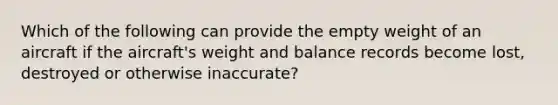 Which of the following can provide the empty weight of an aircraft if the aircraft's weight and balance records become lost, destroyed or otherwise inaccurate?