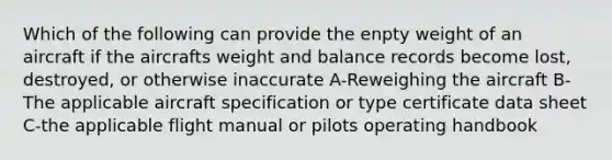 Which of the following can provide the enpty weight of an aircraft if the aircrafts weight and balance records become lost, destroyed, or otherwise inaccurate A-Reweighing the aircraft B-The applicable aircraft specification or type certificate data sheet C-the applicable flight manual or pilots operating handbook