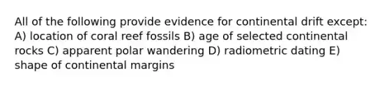 All of the following provide evidence for continental drift except: A) location of coral reef fossils B) age of selected continental rocks C) apparent polar wandering D) radiometric dating E) shape of continental margins