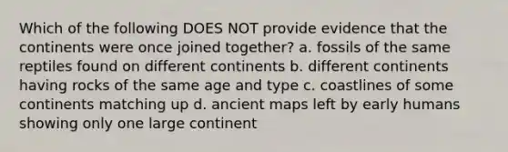 Which of the following DOES NOT provide evidence that the continents were once joined together? a. fossils of the same reptiles found on different continents b. different continents having rocks of the same age and type c. coastlines of some continents matching up d. ancient maps left by early humans showing only one large continent