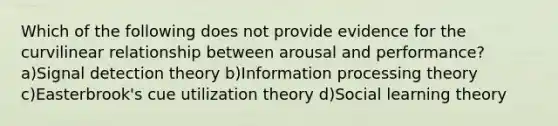 Which of the following does not provide evidence for the curvilinear relationship between arousal and performance? a)Signal detection theory b)Information processing theory c)Easterbrook's cue utilization theory d)Social learning theory