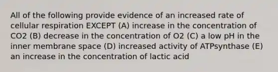 All of the following provide evidence of an increased rate of cellular respiration EXCEPT (A) increase in the concentration of CO2 (B) decrease in the concentration of O2 (C) a low pH in the inner membrane space (D) increased activity of ATPsynthase (E) an increase in the concentration of lactic acid