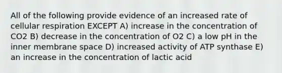 All of the following provide evidence of an increased rate of cellular respiration EXCEPT A) increase in the concentration of CO2 B) decrease in the concentration of O2 C) a low pH in the inner membrane space D) increased activity of ATP synthase E) an increase in the concentration of lactic acid