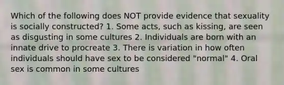 Which of the following does NOT provide evidence that sexuality is socially constructed? 1. Some acts, such as kissing, are seen as disgusting in some cultures 2. Individuals are born with an innate drive to procreate 3. There is variation in how often individuals should have sex to be considered "normal" 4. Oral sex is common in some cultures