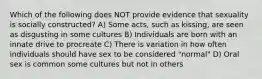 Which of the following does NOT provide evidence that sexuality is socially constructed? A) Some acts, such as kissing, are seen as disgusting in some cultures B) Individuals are born with an innate drive to procreate C) There is variation in how often individuals should have sex to be considered "normal" D) Oral sex is common some cultures but not in others