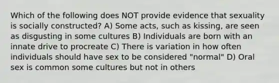 Which of the following does NOT provide evidence that sexuality is socially constructed? A) Some acts, such as kissing, are seen as disgusting in some cultures B) Individuals are born with an innate drive to procreate C) There is variation in how often individuals should have sex to be considered "normal" D) Oral sex is common some cultures but not in others