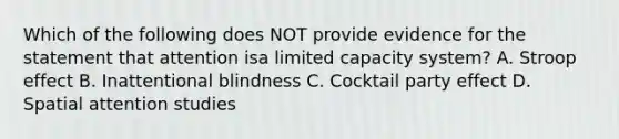 Which of the following does NOT provide evidence for the statement that attention isa limited capacity system? A. Stroop effect B. Inattentional blindness C. Cocktail party effect D. Spatial attention studies