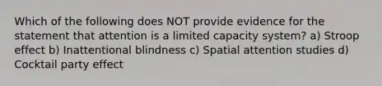 Which of the following does NOT provide evidence for the statement that attention is a limited capacity system? a) Stroop effect b) Inattentional blindness c) Spatial attention studies d) Cocktail party effect