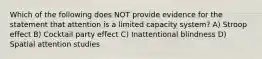 Which of the following does NOT provide evidence for the statement that attention is a limited capacity system? A) Stroop effect B) Cocktail party effect C) Inattentional blindness D) Spatial attention studies