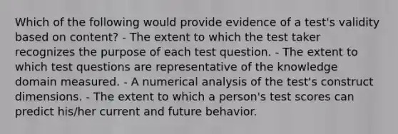 Which of the following would provide evidence of a test's validity based on content? - The extent to which the test taker recognizes the purpose of each test question. - The extent to which test questions are representative of the knowledge domain measured. - A numerical analysis of the test's construct dimensions. - The extent to which a person's test scores can predict his/her current and future behavior.