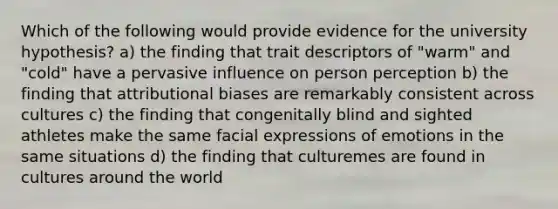 Which of the following would provide evidence for the university hypothesis? a) the finding that trait descriptors of "warm" and "cold" have a pervasive influence on person perception b) the finding that attributional biases are remarkably consistent across cultures c) the finding that congenitally blind and sighted athletes make the same facial expressions of emotions in the same situations d) the finding that culturemes are found in cultures around the world