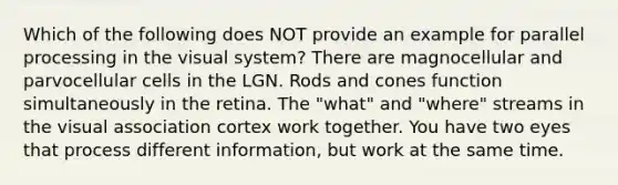 Which of the following does NOT provide an example for parallel processing in the visual system? There are magnocellular and parvocellular cells in the LGN. Rods and cones function simultaneously in the retina. The "what" and "where" streams in the visual association cortex work together. You have two eyes that process different information, but work at the same time.