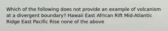 Which of the following does not provide an example of volcanism at a divergent boundary? Hawaii East African Rift Mid-Atlantic Ridge East Pacific Rise none of the above