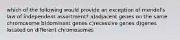 which of the following would provide an exception of mendel's law of independent assortment? a)adjacent genes on the same chromosome b)dominant genes c)recessive genes d)genes located on different chromosomes