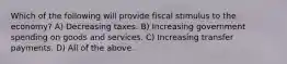 Which of the following will provide fiscal stimulus to the economy? A) Decreasing taxes. B) Increasing government spending on goods and services. C) Increasing transfer payments. D) All of the above.