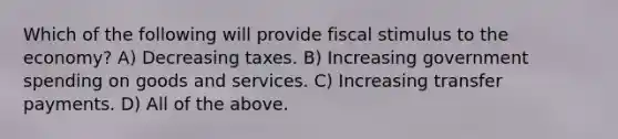 Which of the following will provide fiscal stimulus to the economy? A) Decreasing taxes. B) Increasing government spending on goods and services. C) Increasing transfer payments. D) All of the above.