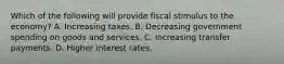 Which of the following will provide fiscal stimulus to the economy? A. Increasing taxes. B. Decreasing government spending on goods and services. C. Increasing transfer payments. D. Higher interest rates.