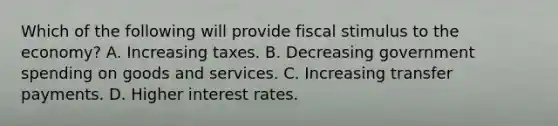 Which of the following will provide fiscal stimulus to the economy? A. Increasing taxes. B. Decreasing government spending on goods and services. C. Increasing transfer payments. D. Higher interest rates.