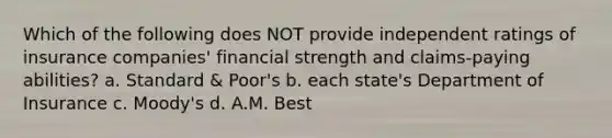 Which of the following does NOT provide independent ratings of insurance companies' financial strength and claims-paying abilities? a. Standard & Poor's b. each state's Department of Insurance c. Moody's d. A.M. Best