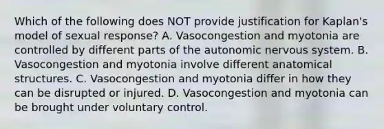 Which of the following does NOT provide justification for Kaplan's model of sexual response? A. Vasocongestion and myotonia are controlled by different parts of the autonomic nervous system. B. Vasocongestion and myotonia involve different anatomical structures. C. Vasocongestion and myotonia differ in how they can be disrupted or injured. D. Vasocongestion and myotonia can be brought under voluntary control.