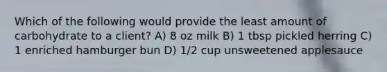 Which of the following would provide the least amount of carbohydrate to a client? A) 8 oz milk B) 1 tbsp pickled herring C) 1 enriched hamburger bun D) 1/2 cup unsweetened applesauce