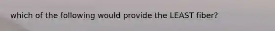 which of the following would provide the LEAST fiber?