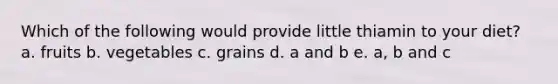 Which of the following would provide little thiamin to your diet? a. fruits b. vegetables c. grains d. a and b e. a, b and c