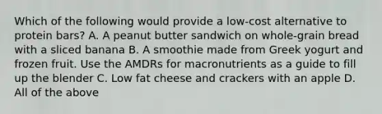 Which of the following would provide a low-cost alternative to protein bars? A. A peanut butter sandwich on whole-grain bread with a sliced banana B. A smoothie made from Greek yogurt and frozen fruit. Use the AMDRs for macronutrients as a guide to fill up the blender C. Low fat cheese and crackers with an apple D. All of the above