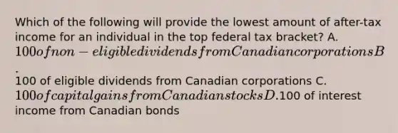 Which of the following will provide the lowest amount of after-tax income for an individual in the top federal tax bracket? A. 100 of non-eligible dividends from Canadian corporations B.100 of eligible dividends from Canadian corporations C. 100 of capital gains from Canadian stocks D.100 of interest income from Canadian bonds