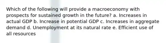 Which of the following will provide a macroeconomy with prospects for sustained growth in the future? a. Increases in actual GDP b. Increase in potential GDP c. Increases in aggregate demand d. Unemployment at its natural rate e. Efficient use of all resources