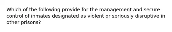 Which of the following provide for the management and secure control of inmates designated as violent or seriously disruptive in other prisons?