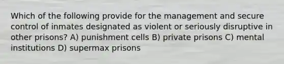 Which of the following provide for the management and secure control of inmates designated as violent or seriously disruptive in other prisons? A) punishment cells B) private prisons C) mental institutions D) supermax prisons