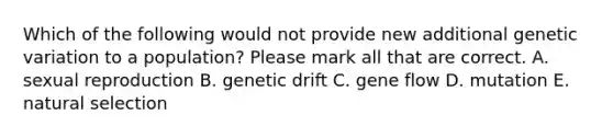 Which of the following would not provide new additional genetic variation to a population? Please mark all that are correct. A. sexual reproduction B. genetic drift C. gene flow D. mutation E. natural selection