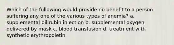 Which of the following would provide no benefit to a person suffering any one of the various types of anemia? a. supplemental bilirubin injection b. supplemental oxygen delivered by mask c. blood transfusion d. treatment with synthetic erythropoietin