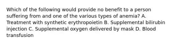 Which of the following would provide no benefit to a person suffering from and one of the various types of anemia? A. Treatment with synthetic erythropoietin B. Supplemental bilirubin injection C. Supplemental oxygen delivered by mask D. Blood transfusion