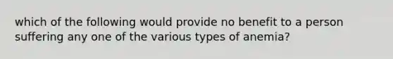 which of the following would provide no benefit to a person suffering any one of the various types of anemia?