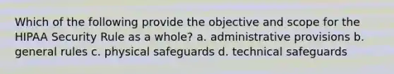 Which of the following provide the objective and scope for the HIPAA Security Rule as a whole? a. administrative provisions b. general rules c. physical safeguards d. technical safeguards