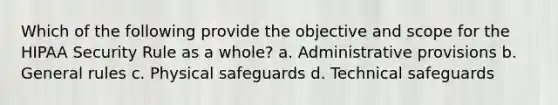 Which of the following provide the objective and scope for the HIPAA Security Rule as a whole? a. Administrative provisions b. General rules c. Physical safeguards d. Technical safeguards